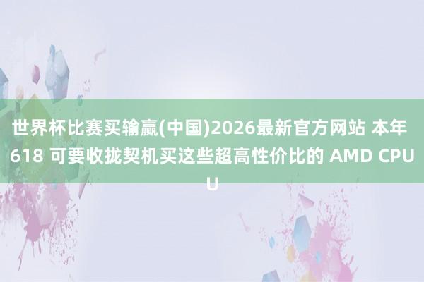 世界杯比赛买输赢(中国)2026最新官方网站 本年 618 可要收拢契机买这些超高性价比的 AMD CPU