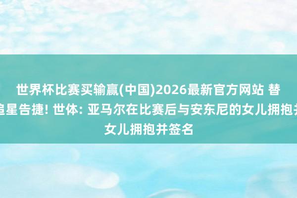 世界杯比赛买输赢(中国)2026最新官方网站 替女儿追星告捷! 世体: 亚马尔在比赛后与安东尼的女儿拥抱并签名
