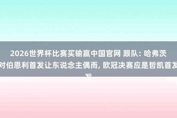 2026世界杯比赛买输赢中国官网 跟队: 哈弗茨对伯恩利首发让东说念主偶而， 欧冠决赛应是哲凯首发