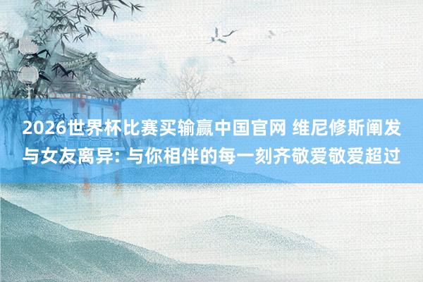 2026世界杯比赛买输赢中国官网 维尼修斯阐发与女友离异: 与你相伴的每一刻齐敬爱敬爱超过