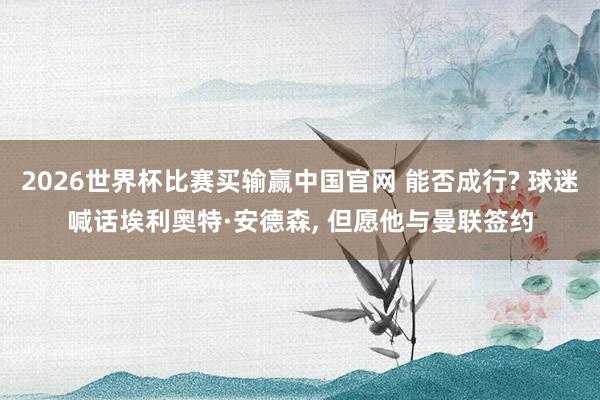 2026世界杯比赛买输赢中国官网 能否成行? 球迷喊话埃利奥特·安德森， 但愿他与曼联签约