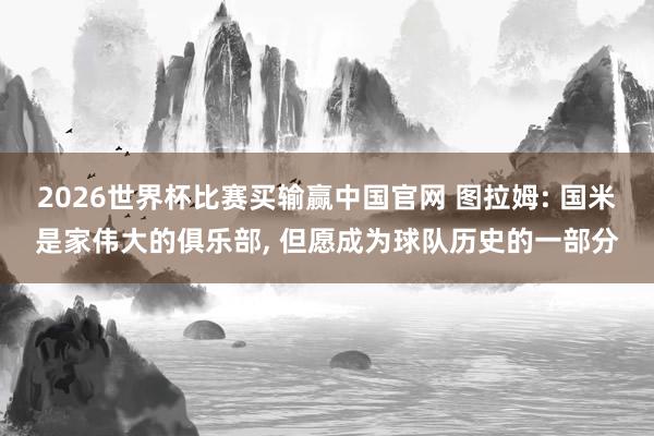 2026世界杯比赛买输赢中国官网 图拉姆: 国米是家伟大的俱乐部， 但愿成为球队历史的一部分