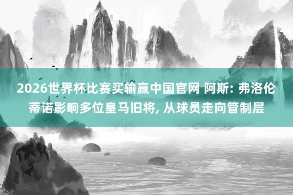 2026世界杯比赛买输赢中国官网 阿斯: 弗洛伦蒂诺影响多位皇马旧将， 从球员走向管制层