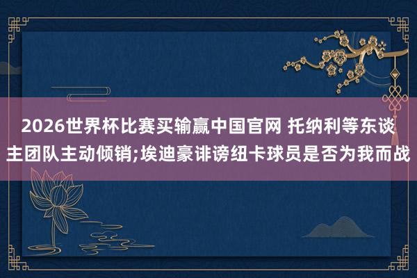 2026世界杯比赛买输赢中国官网 托纳利等东谈主团队主动倾销;埃迪豪诽谤纽卡球员是否为我而战