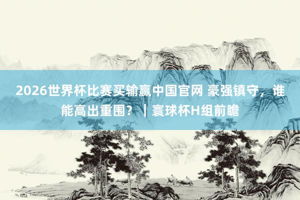 2026世界杯比赛买输赢中国官网 豪强镇守，谁能高出重围？｜寰球杯H组前瞻