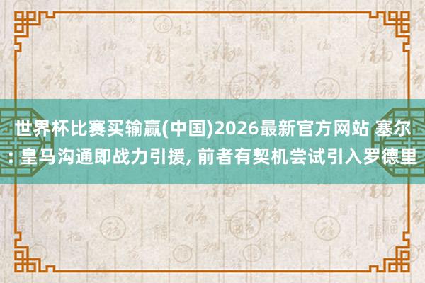 世界杯比赛买输赢(中国)2026最新官方网站 塞尔: 皇马沟通即战力引援， 前者有契机尝试引入罗德里