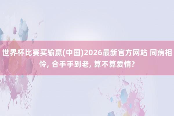 世界杯比赛买输赢(中国)2026最新官方网站 同病相怜， 合手手到老， 算不算爱情?