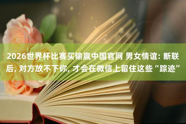 2026世界杯比赛买输赢中国官网 男女情谊: 断联后， 对方放不下你， 才会在微信上留住这些“踪迹”