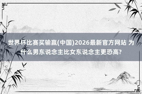 世界杯比赛买输赢(中国)2026最新官方网站 为什么男东说念主比女东说念主更恐高?
