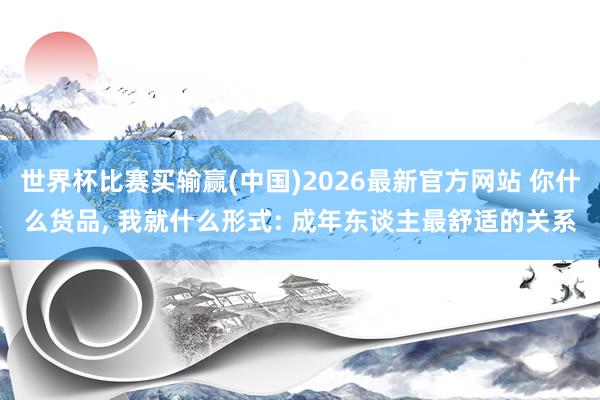 世界杯比赛买输赢(中国)2026最新官方网站 你什么货品， 我就什么形式: 成年东谈主最舒适的关系