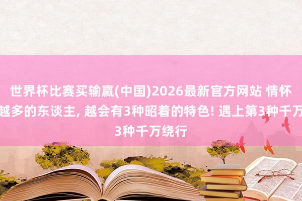 世界杯比赛买输赢(中国)2026最新官方网站 情怀履历越多的东谈主， 越会有3种昭着的特色! 遇上第3种千万绕行