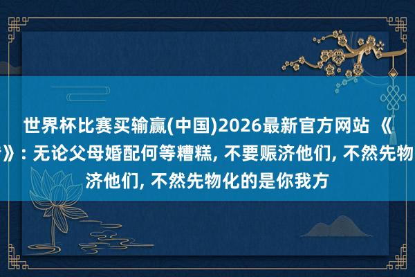 世界杯比赛买输赢(中国)2026最新官方网站 《爱情莫得外传》: 无论父母婚配何等糟糕， 不要赈济他们， 不然先物化的是你我方