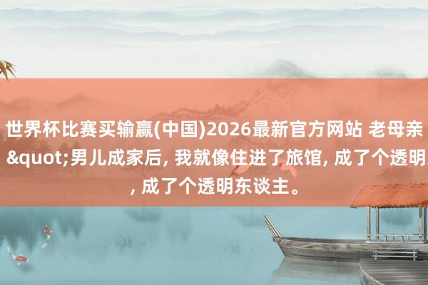 世界杯比赛买输赢(中国)2026最新官方网站 老母亲的咨嗟: "男儿成家后， 我就像住进了旅馆， 成了个透明东谈主。