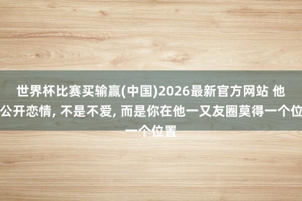 世界杯比赛买输赢(中国)2026最新官方网站 他不公开恋情， 不是不爱， 而是你在他一又友圈莫得一个位置