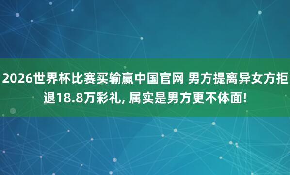 2026世界杯比赛买输赢中国官网 男方提离异女方拒退18.8万彩礼， 属实是男方更不体面!