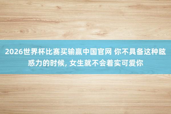 2026世界杯比赛买输赢中国官网 你不具备这种眩惑力的时候， 女生就不会着实可爱你