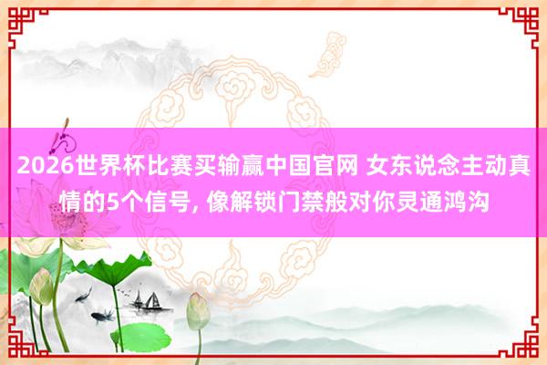 2026世界杯比赛买输赢中国官网 女东说念主动真情的5个信号， 像解锁门禁般对你灵通鸿沟