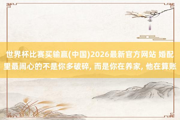 世界杯比赛买输赢(中国)2026最新官方网站 婚配里最闹心的不是你多破碎， 而是你在养家， 他在算账