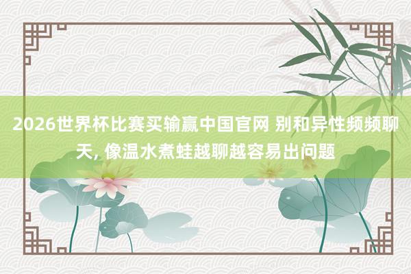 2026世界杯比赛买输赢中国官网 别和异性频频聊天， 像温水煮蛙越聊越容易出问题