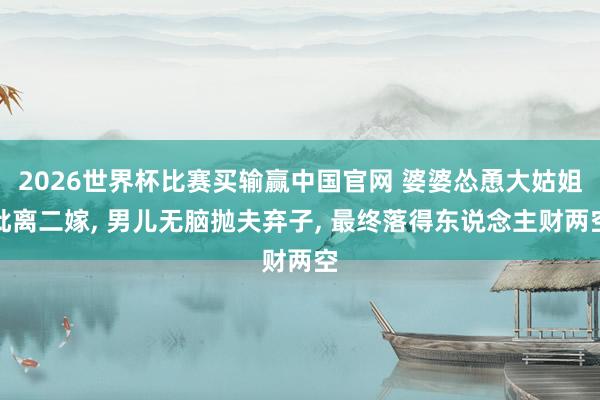 2026世界杯比赛买输赢中国官网 婆婆怂恿大姑姐仳离二嫁， 男儿无脑抛夫弃子， 最终落得东说念主财两空