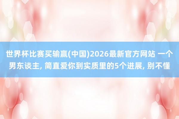 世界杯比赛买输赢(中国)2026最新官方网站 一个男东谈主， 简直爱你到实质里的5个进展， 别不懂
