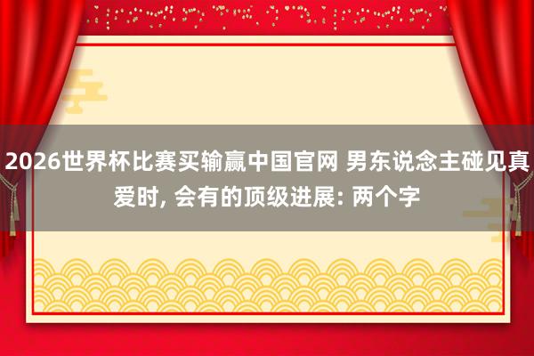 2026世界杯比赛买输赢中国官网 男东说念主碰见真爱时， 会有的顶级进展: 两个字