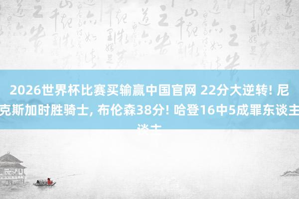 2026世界杯比赛买输赢中国官网 22分大逆转! 尼克斯加时胜骑士， 布伦森38分! 哈登16中5成罪东谈主