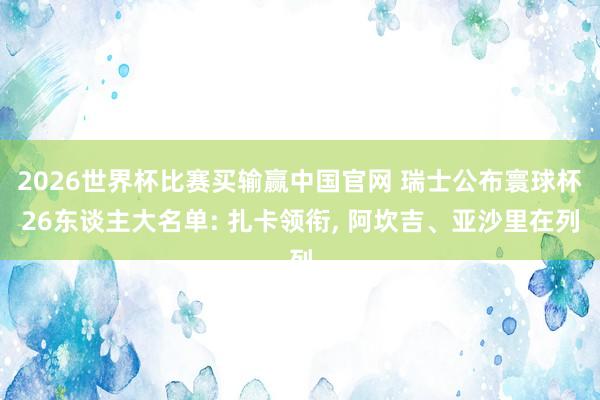 2026世界杯比赛买输赢中国官网 瑞士公布寰球杯26东谈主大名单: 扎卡领衔， 阿坎吉、亚沙里在列