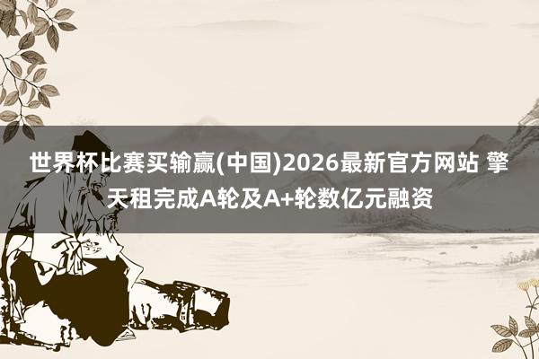 世界杯比赛买输赢(中国)2026最新官方网站 擎天租完成A轮及A+轮数亿元融资