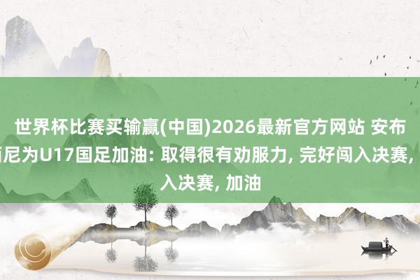 世界杯比赛买输赢(中国)2026最新官方网站 安布罗西尼为U17国足加油: 取得很有劝服力， 完好闯入决赛， 加油