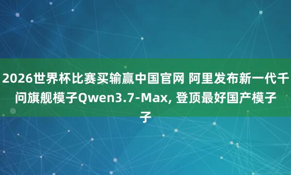 2026世界杯比赛买输赢中国官网 阿里发布新一代千问旗舰模子Qwen3.7-Max， 登顶最好国产模子