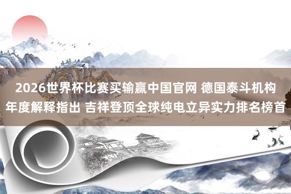2026世界杯比赛买输赢中国官网 德国泰斗机构年度解释指出 吉祥登顶全球纯电立异实力排名榜首