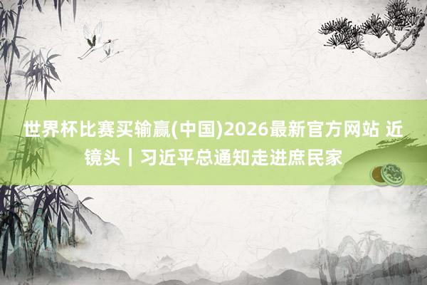 世界杯比赛买输赢(中国)2026最新官方网站 近镜头｜习近平总通知走进庶民家