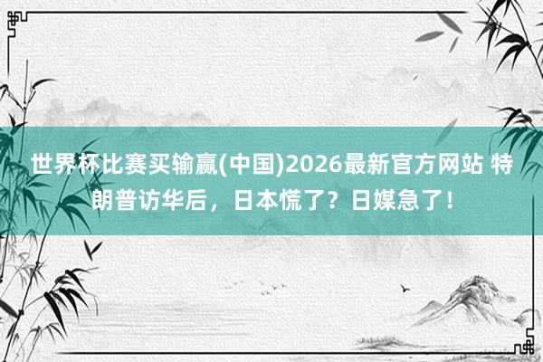 世界杯比赛买输赢(中国)2026最新官方网站 特朗普访华后，日本慌了？日媒急了！