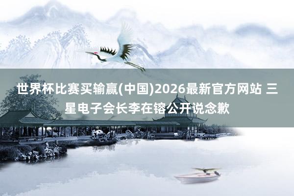 世界杯比赛买输赢(中国)2026最新官方网站 三星电子会长李在镕公开说念歉