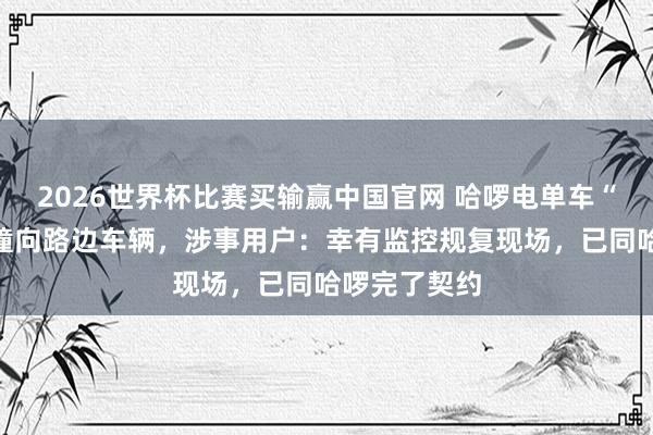 2026世界杯比赛买输赢中国官网 哈啰电单车“自动驾驶”撞向路边车辆，涉事用户：幸有监控规复现场，已同哈啰完了契约