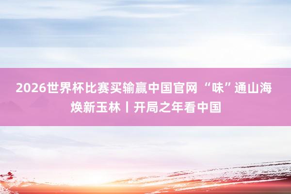 2026世界杯比赛买输赢中国官网 “味”通山海 焕新玉林丨开局之年看中国