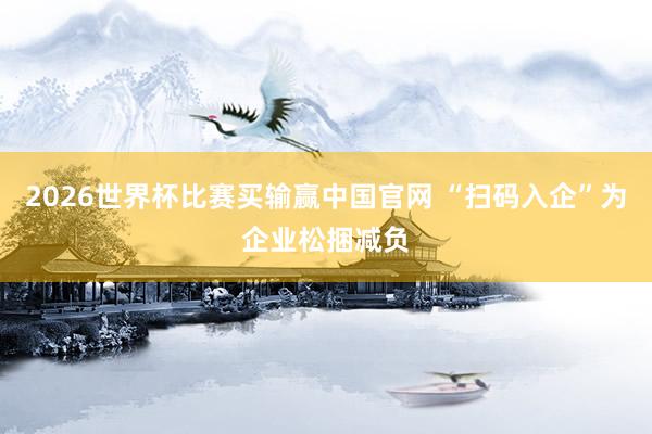 2026世界杯比赛买输赢中国官网 “扫码入企”为企业松捆减负