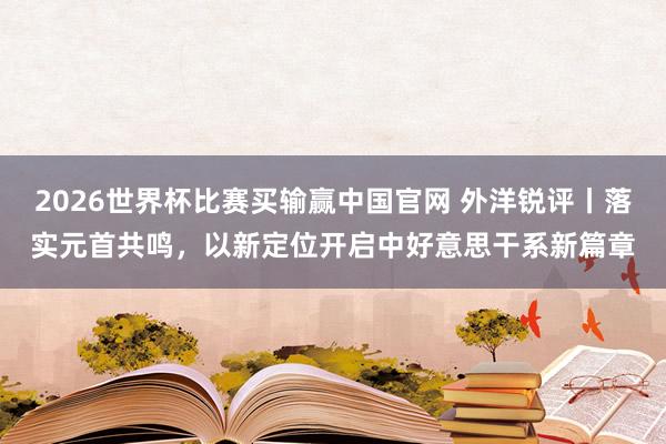 2026世界杯比赛买输赢中国官网 外洋锐评丨落实元首共鸣，以新定位开启中好意思干系新篇章