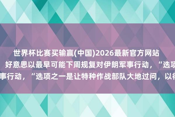 世界杯比赛买输赢(中国)2026最新官方网站 好意思国音信东说念主士：好意思以最早可能下周规复对伊朗军事行动，“选项之一是让特种作战部队大地过问，以得到核材料”
