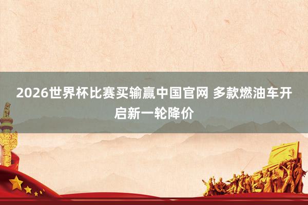 2026世界杯比赛买输赢中国官网 多款燃油车开启新一轮降价