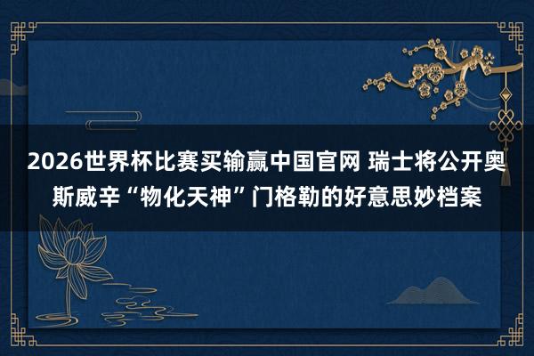 2026世界杯比赛买输赢中国官网 瑞士将公开奥斯威辛“物化天神”门格勒的好意思妙档案
