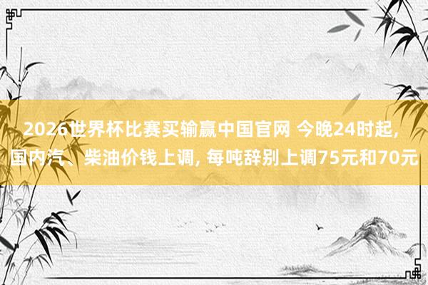 2026世界杯比赛买输赢中国官网 今晚24时起， 国内汽、柴油价钱上调， 每吨辞别上调75元和70元