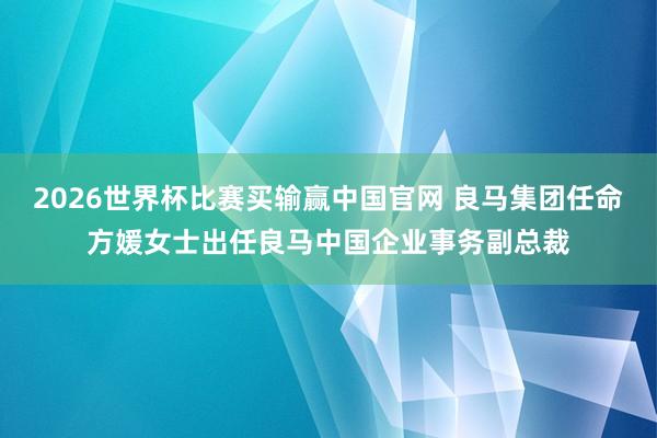2026世界杯比赛买输赢中国官网 良马集团任命方媛女士出任良马中国企业事务副总裁