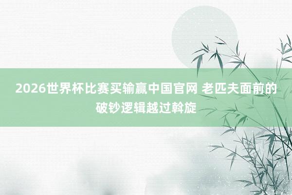 2026世界杯比赛买输赢中国官网 老匹夫面前的破钞逻辑越过斡旋