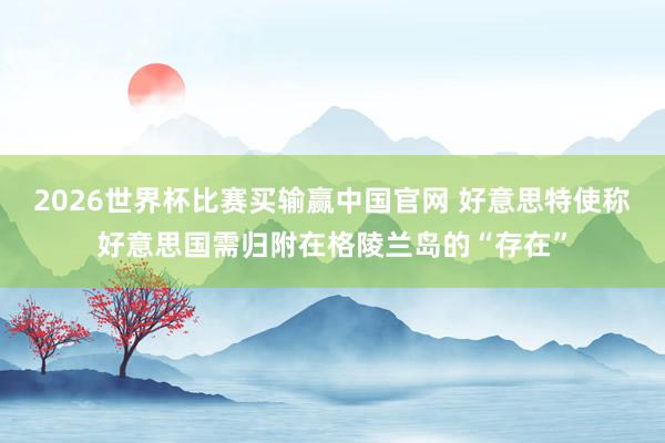 2026世界杯比赛买输赢中国官网 好意思特使称好意思国需归附在格陵兰岛的“存在”