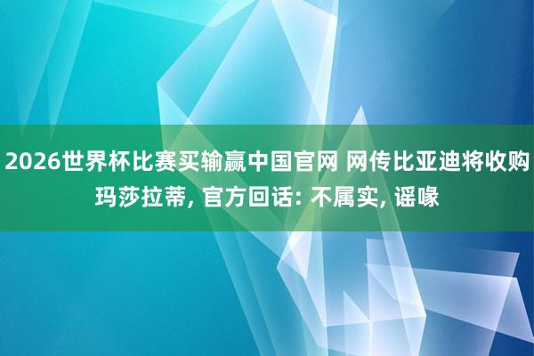 2026世界杯比赛买输赢中国官网 网传比亚迪将收购玛莎拉蒂， 官方回话: 不属实， 谣喙