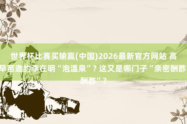 世界杯比赛买输赢(中国)2026最新官方网站 高市早苗邀约李在明“泡温泉”? 这又是哪门子“亲密酬酢”?