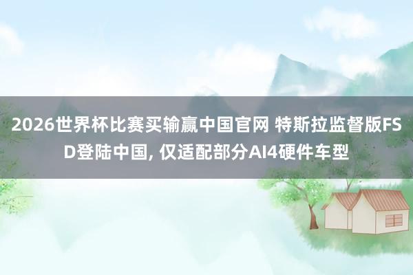 2026世界杯比赛买输赢中国官网 特斯拉监督版FSD登陆中国， 仅适配部分AI4硬件车型