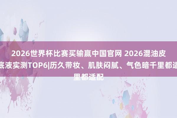 2026世界杯比赛买输赢中国官网 2026混油皮粉底液实测TOP6|历久带妆、肌肤闷腻、气色暗千里都适配